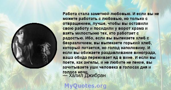 Работа стала заметной любовью. И если вы не можете работать с любовью, но только с отвращением, лучше, чтобы вы оставили свою работу и посидили у ворот храма и взять милостыню тех, кто работает с радостью. Ибо, если вы