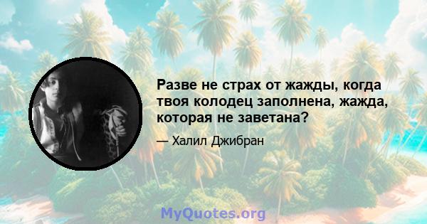 Разве не страх от жажды, когда твоя колодец заполнена, жажда, которая не заветана?