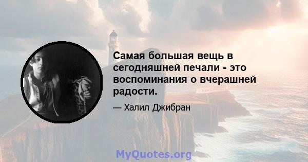 Самая большая вещь в сегодняшней печали - это воспоминания о вчерашней радости.