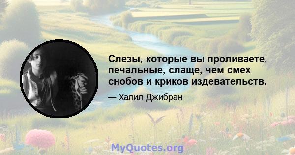 Слезы, которые вы проливаете, печальные, слаще, чем смех снобов и криков издевательств.