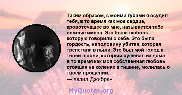 Таким образом, с моими губами я осудил тебя, в то время как мое сердце, кровоточащее во мне, называется тебе нежные имена. Это была любовь, которую говорили о себе. Это была гордость, наполовину убитая, которая