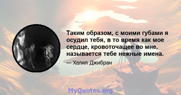 Таким образом, с моими губами я осудил тебя, в то время как мое сердце, кровоточащее во мне, называется тебе нежные имена.