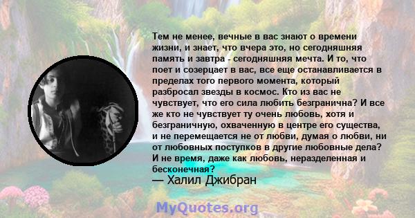 Тем не менее, вечные в вас знают о времени жизни, и знает, что вчера это, но сегодняшняя память и завтра - сегодняшняя мечта. И то, что поет и созерцает в вас, все еще останавливается в пределах того первого момента,