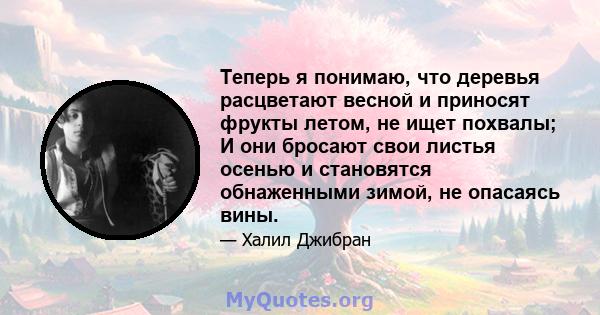 Теперь я понимаю, что деревья расцветают весной и приносят фрукты летом, не ищет похвалы; И они бросают свои листья осенью и становятся обнаженными зимой, не опасаясь вины.