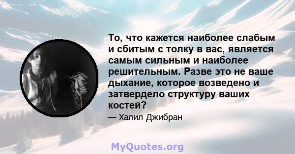 То, что кажется наиболее слабым и сбитым с толку в вас, является самым сильным и наиболее решительным. Разве это не ваше дыхание, которое возведено и затвердело структуру ваших костей?