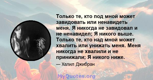 Только те, кто под мной может завидовать или ненавидеть меня. Я никогда не завидовал и не ненавидел; Я никого выше. Только те, кто над мной может хвалить или унижать меня. Меня никогда не хвалили и не принижали; Я