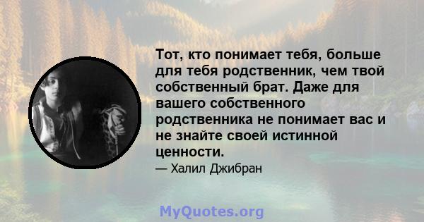 Тот, кто понимает тебя, больше для тебя родственник, чем твой собственный брат. Даже для вашего собственного родственника не понимает вас и не знайте своей истинной ценности.