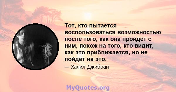 Тот, кто пытается воспользоваться возможностью после того, как она пройдет с ним, похож на того, кто видит, как это приближается, но не пойдет на это.