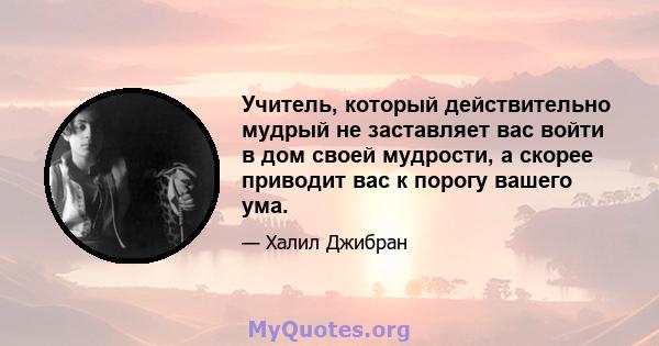 Учитель, который действительно мудрый не заставляет вас войти в дом своей мудрости, а скорее приводит вас к порогу вашего ума.