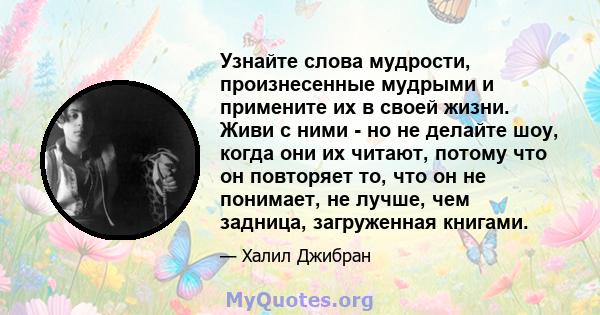 Узнайте слова мудрости, произнесенные мудрыми и примените их в своей жизни. Живи с ними - но не делайте шоу, когда они их читают, потому что он повторяет то, что он не понимает, не лучше, чем задница, загруженная