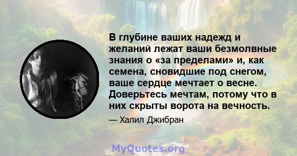 В глубине ваших надежд и желаний лежат ваши безмолвные знания о «за пределами» и, как семена, сновидшие под снегом, ваше сердце мечтает о весне. Доверьтесь мечтам, потому что в них скрыты ворота на вечность.