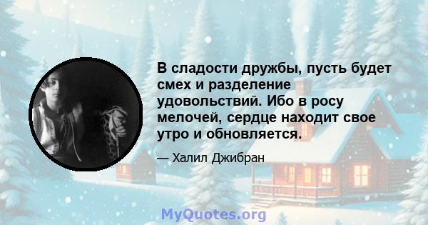 В сладости дружбы, пусть будет смех и разделение удовольствий. Ибо в росу мелочей, сердце находит свое утро и обновляется.