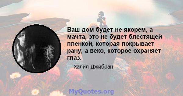 Ваш дом будет не якорем, а мачта, это не будет блестящей пленкой, которая покрывает рану, а веко, которое охраняет глаз.