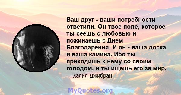 Ваш друг - ваши потребности ответили. Он твое поле, которое ты сеешь с любовью и пожинаешь с Днем Благодарения. И он - ваша доска и ваша камина. Ибо ты приходишь к нему со своим голодом, и ты ищешь его за мир.