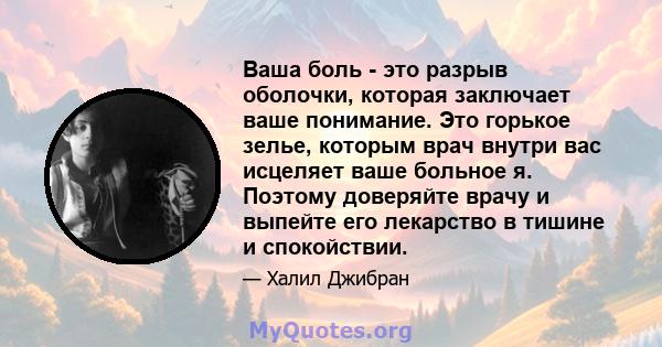 Ваша боль - это разрыв оболочки, которая заключает ваше понимание. Это горькое зелье, которым врач внутри вас исцеляет ваше больное я. Поэтому доверяйте врачу и выпейте его лекарство в тишине и спокойствии.