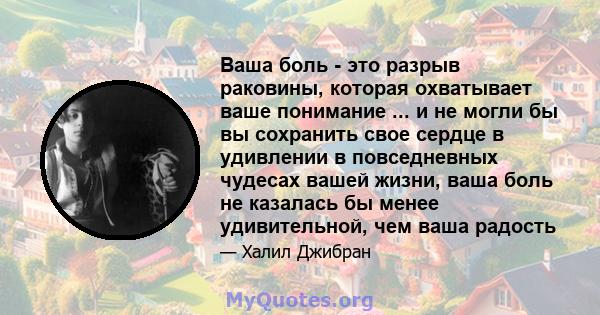 Ваша боль - это разрыв раковины, которая охватывает ваше понимание ... и не могли бы вы сохранить свое сердце в удивлении в повседневных чудесах вашей жизни, ваша боль не казалась бы менее удивительной, чем ваша радость