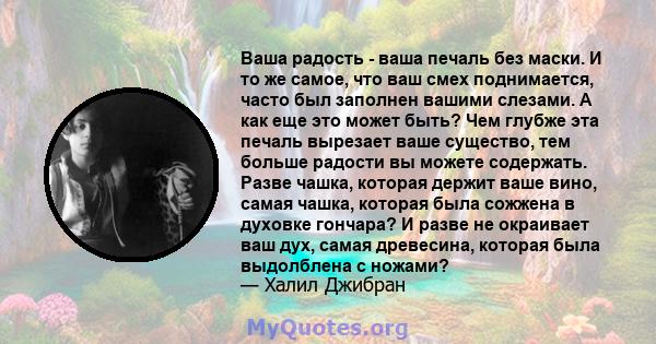 Ваша радость - ваша печаль без маски. И то же самое, что ваш смех поднимается, часто был заполнен вашими слезами. А как еще это может быть? Чем глубже эта печаль вырезает ваше существо, тем больше радости вы можете