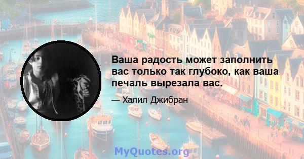 Ваша радость может заполнить вас только так глубоко, как ваша печаль вырезала вас.