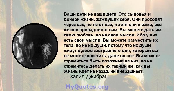 Ваши дети не ваши дети. Это сыновья и дочери жизни, жаждущих себя. Они проходят через вас, но не от вас, и хотя они с вами, все же они принадлежат вам. Вы можете дать им свою любовь, но не свои мысли. Ибо у них есть