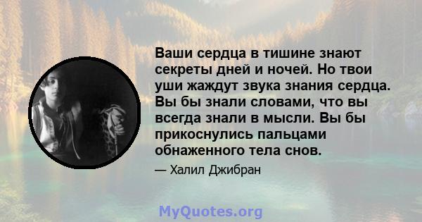 Ваши сердца в тишине знают секреты дней и ночей. Но твои уши жаждут звука знания сердца. Вы бы знали словами, что вы всегда знали в мысли. Вы бы прикоснулись пальцами обнаженного тела снов.