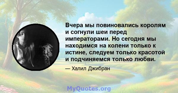 Вчера мы повиновались королям и согнули шеи перед императорами. Но сегодня мы находимся на колени только к истине, следуем только красотой и подчиняемся только любви.