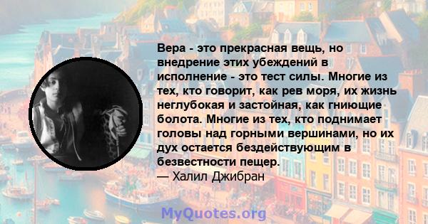 Вера - это прекрасная вещь, но внедрение этих убеждений в исполнение - это тест силы. Многие из тех, кто говорит, как рев моря, их жизнь неглубокая и застойная, как гниющие болота. Многие из тех, кто поднимает головы