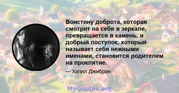 Воистину доброта, которая смотрит на себя в зеркале, превращается в камень, и добрый поступок, который называет себя нежными именами, становится родителем на проклятие.