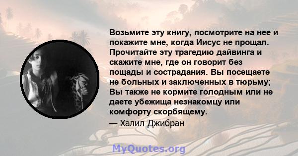 Возьмите эту книгу, посмотрите на нее и покажите мне, когда Иисус не прощал. Прочитайте эту трагедию дайвинга и скажите мне, где он говорит без пощады и сострадания. Вы посещаете не больных и заключенных в тюрьму; Вы