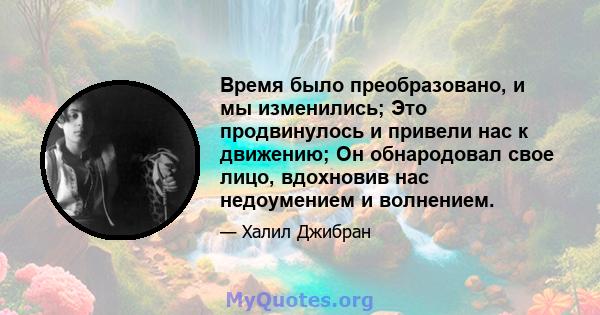 Время было преобразовано, и мы изменились; Это продвинулось и привели нас к движению; Он обнародовал свое лицо, вдохновив нас недоумением и волнением.