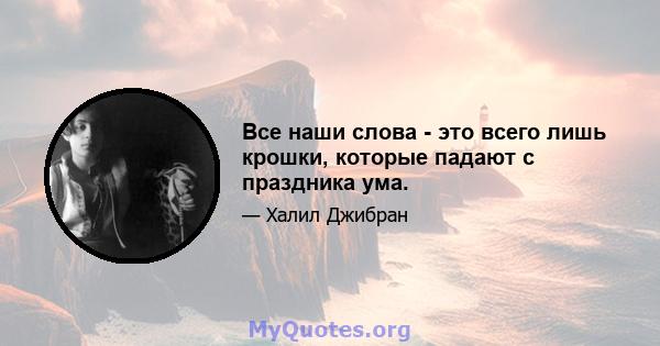 Все наши слова - это всего лишь крошки, которые падают с праздника ума.