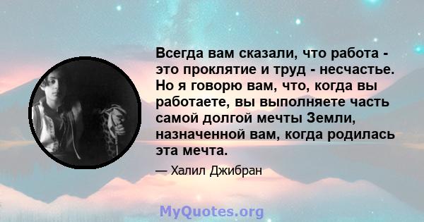 Всегда вам сказали, что работа - это проклятие и труд - несчастье. Но я говорю вам, что, когда вы работаете, вы выполняете часть самой долгой мечты Земли, назначенной вам, когда родилась эта мечта.