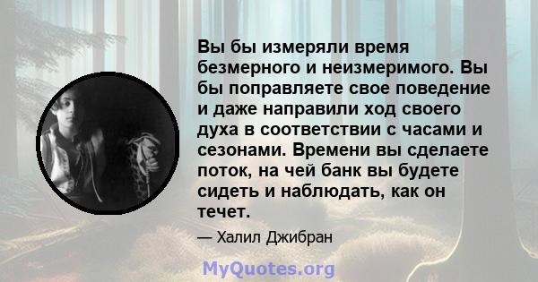 Вы бы измеряли время безмерного и неизмеримого. Вы бы поправляете свое поведение и даже направили ход своего духа в соответствии с часами и сезонами. Времени вы сделаете поток, на чей банк вы будете сидеть и наблюдать,