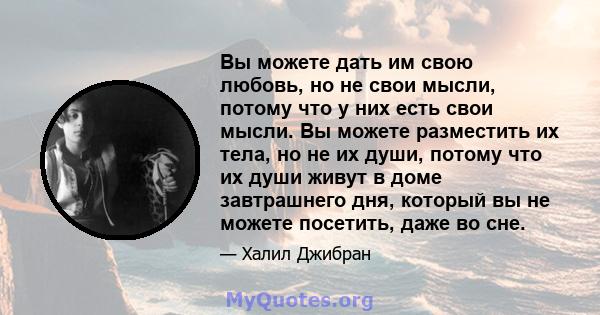 Вы можете дать им свою любовь, но не свои мысли, потому что у них есть свои мысли. Вы можете разместить их тела, но не их души, потому что их души живут в доме завтрашнего дня, который вы не можете посетить, даже во сне.