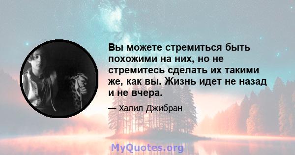 Вы можете стремиться быть похожими на них, но не стремитесь сделать их такими же, как вы. Жизнь идет не назад и не вчера.