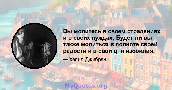 Вы молитесь в своем страданиях и в своих нуждах; Будет ли вы также молиться в полноте своей радости и в свои дни изобилия.