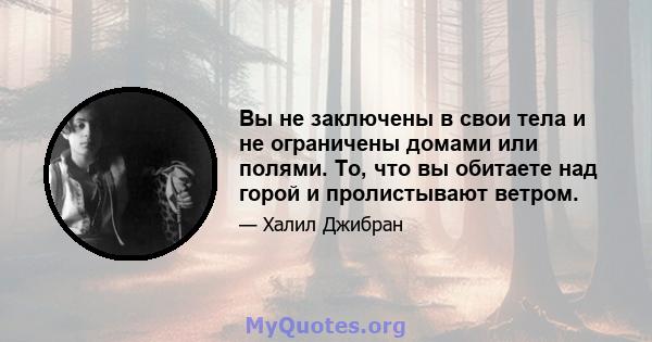 Вы не заключены в свои тела и не ограничены домами или полями. То, что вы обитаете над горой и пролистывают ветром.