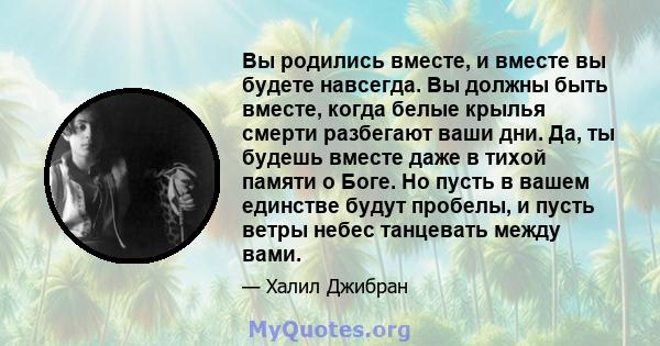 Вы родились вместе, и вместе вы будете навсегда. Вы должны быть вместе, когда белые крылья смерти разбегают ваши дни. Да, ты будешь вместе даже в тихой памяти о Боге. Но пусть в вашем единстве будут пробелы, и пусть