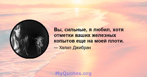 Вы, сильные, я любил, хотя отметки ваших железных копытов еще на моей плоти.