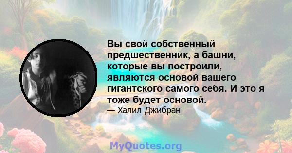 Вы свой собственный предшественник, а башни, которые вы построили, являются основой вашего гигантского самого себя. И это я тоже будет основой.