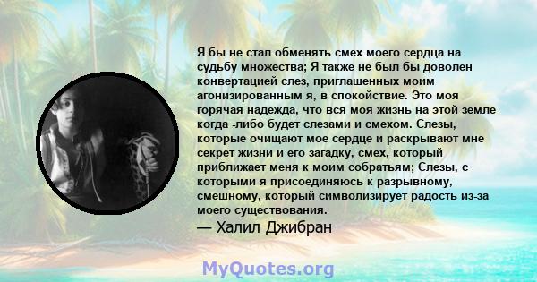 Я бы не стал обменять смех моего сердца на судьбу множества; Я также не был бы доволен конвертацией слез, приглашенных моим агонизированным я, в спокойствие. Это моя горячая надежда, что вся моя жизнь на этой земле