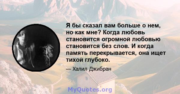 Я бы сказал вам больше о нем, но как мне? Когда любовь становится огромной любовью становится без слов. И когда память перекрывается, она ищет тихой глубоко.