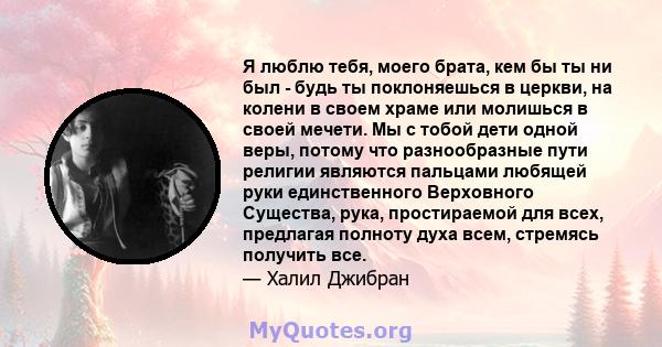 Я люблю тебя, моего брата, кем бы ты ни был - будь ты поклоняешься в церкви, на колени в своем храме или молишься в своей мечети. Мы с тобой дети одной веры, потому что разнообразные пути религии являются пальцами