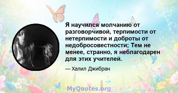 Я научился молчанию от разговорчивой, терпимости от нетерпимости и доброты от недобросовестности; Тем не менее, странно, я неблагодарен для этих учителей.