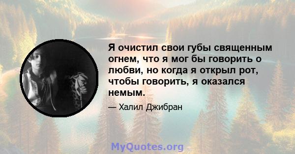 Я очистил свои губы священным огнем, что я мог бы говорить о любви, но когда я открыл рот, чтобы говорить, я оказался немым.