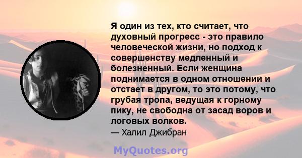 Я один из тех, кто считает, что духовный прогресс - это правило человеческой жизни, но подход к совершенству медленный и болезненный. Если женщина поднимается в одном отношении и отстает в другом, то это потому, что