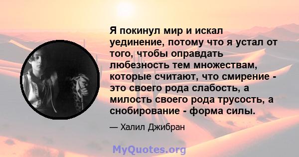 Я покинул мир и искал уединение, потому что я устал от того, чтобы оправдать любезность тем множествам, которые считают, что смирение - это своего рода слабость, а милость своего рода трусость, а снобирование - форма