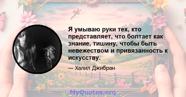 Я умываю руки тех, кто представляет, что болтает как знание, тишину, чтобы быть невежеством и привязанность к искусству.