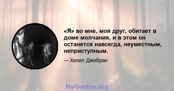 «Я» во мне, мой друг, обитает в доме молчания, и в этом он останется навсегда, неуместным, неприступным.