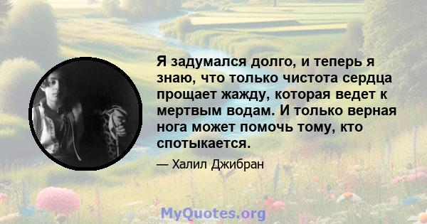 Я задумался долго, и теперь я знаю, что только чистота сердца прощает жажду, которая ведет к мертвым водам. И только верная нога может помочь тому, кто спотыкается.