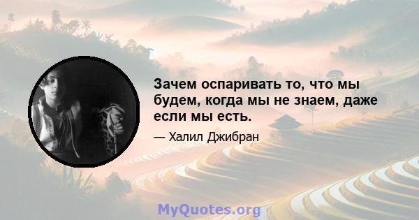 Зачем оспаривать то, что мы будем, когда мы не знаем, даже если мы есть.